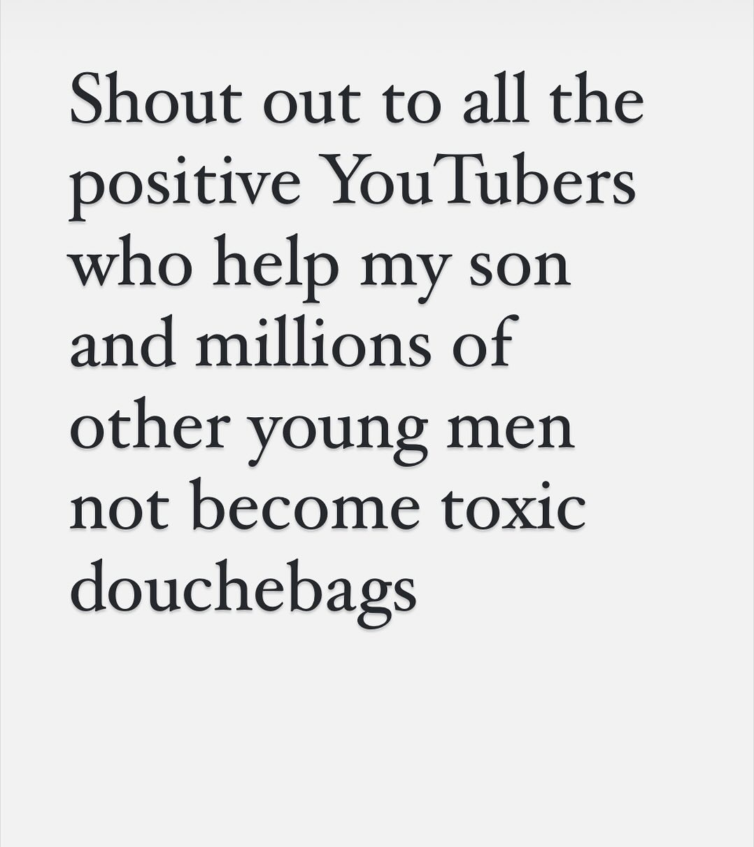 Important to remember that a hell of a lot of Gen Z also think Jake Paul and Andrew Tate and Sneako and all those manosphere types are absolute douchebags. Also I think there is a risk that us olds are beginning to imagine 18 year old males are only ever watching misogynist far right clickbaiting cheap marketing dickheads. And that gives them more power to shape culture. The truth is there are tons of online male influencers who are NOTHING like these guys. For instance gaming influencers like Markiplier and Brighton’s own JackSepticEye have bazillions of followers and do great things for mental health and charity and encourage men to talk about stuff while also being funny and charismatic. Then you have your political types like Dean Withers who are openly opposed to the manosphere. Or your bookish Hank Green types or your music loving Anthony Fantano types. Anyway point is - Gen Z is not a monolith and many Gen Z boys still know a dickhead when they see one and that some young men are out there with millions of followers and far less media spotlight, simply because it is less interesting to talk about the forces of good.
