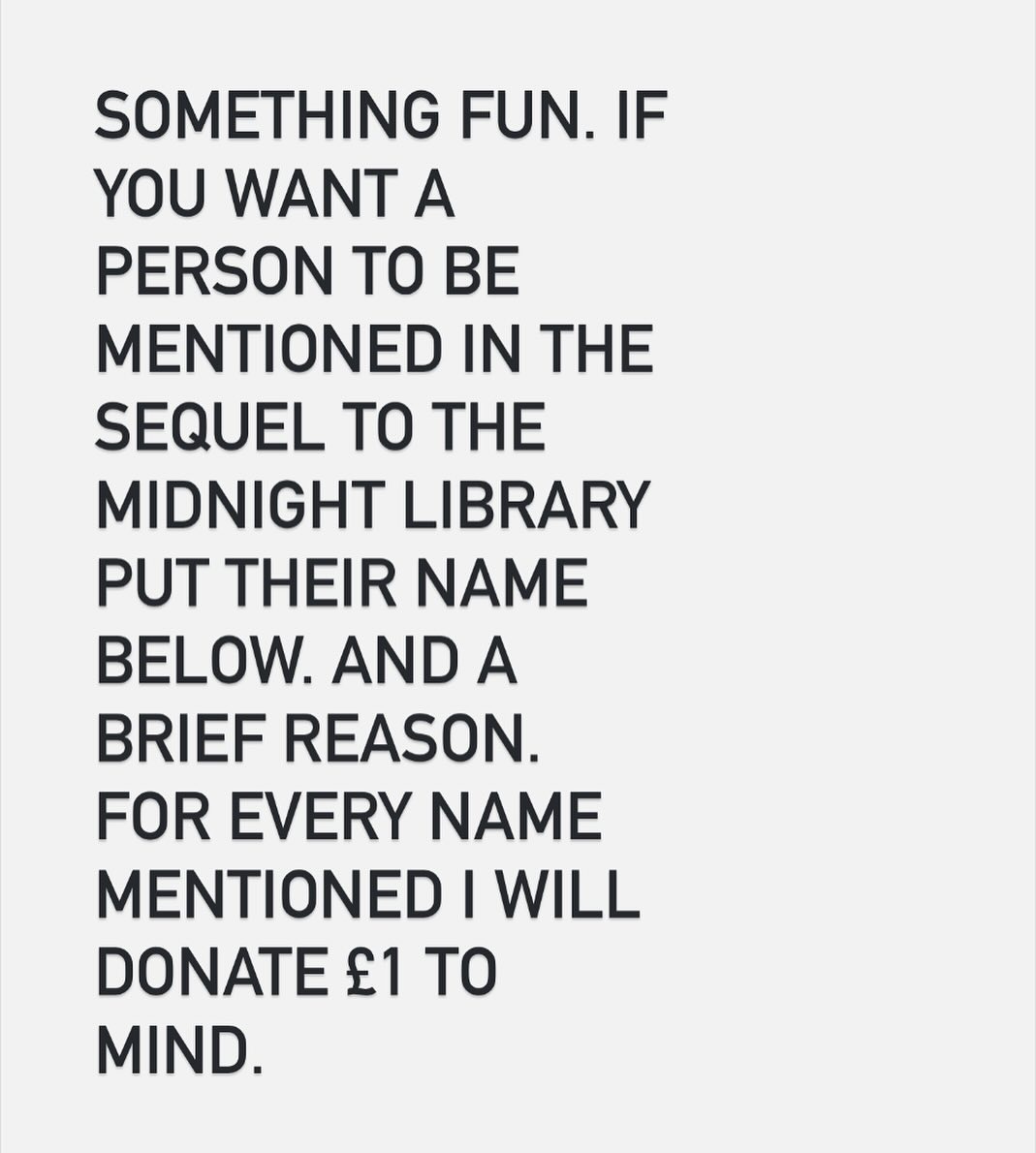 I am writing a sequel to The Midnight Library. It is called The Midnight Letters. It is about the unseen difference we make to people’s lives. So to honour that theme I am offering you a chance to immortalise someone you know. One person will be chosen. Their name will be featured as a passing character in the book. Simply give their name and tag them below. Go.