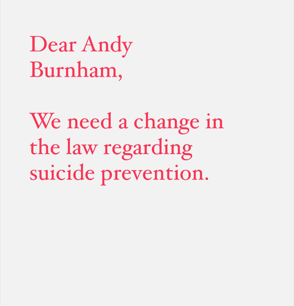 Dear @andy.burnham,

The current legislation regarding suicide in the UK is inadequate and out of date.

As you know, our most significant legislation in this area dates from 1961. The Suicide Act of that year was an incredible landmark bill which helped reduce stigma, by decriminalising the act of taking one’s life. It also made it an offence to actively assist someone else’s death.

Now, this second part of the act is where the inadequacies lie. Leaving aside the whole assisted dying debate, there is a significant failing to address, say,  the reckless damaging of people’s mental health via the media at times where the coverage goes beyond the national interest into bullying.

Yes there have been updates for the modern age - most recently within the Online Safety Act in 2023 but the problem remains. The blame is only laid on people who go out of their way to literally and directly tell someone to end their life.

But we all know that isn’t where blame ends. Just as the drink-driver who doesn’t mean to kill has to face the consequences of their actions we need something equivalent here. 

In Norway and Sweden for instance journalists aren’t allowed to harass people who are grieving, or mentally vulnerable. So there are precedents.

The ability right now for UK journalists to face zero consequences for politically motivated campaigns against vulnerable individuals, often in minority groups, is a massive blight on the UK’s moral standing.

A bigger point here is that an update in the suicide law would also update our understanding of mental health. Just as the 1961 law was a massive step forward, a new law could show to all that as with our physical safety our mental safety is not ours alone to protect. Our minds and wellbeing is influenced by the actions of others. And when those actions are negative, deliberate, disproportionate and prolonged there should be consequences. As with drink driving, phone driving, passive smoking, or recklessly transmitting an infection, this is a public safety issue.

Many people have died in the UK from mental harassment campaigns.

I am sure you will agree that we can’t risk more lives. It’s not 1961 any more. 

Thank you.